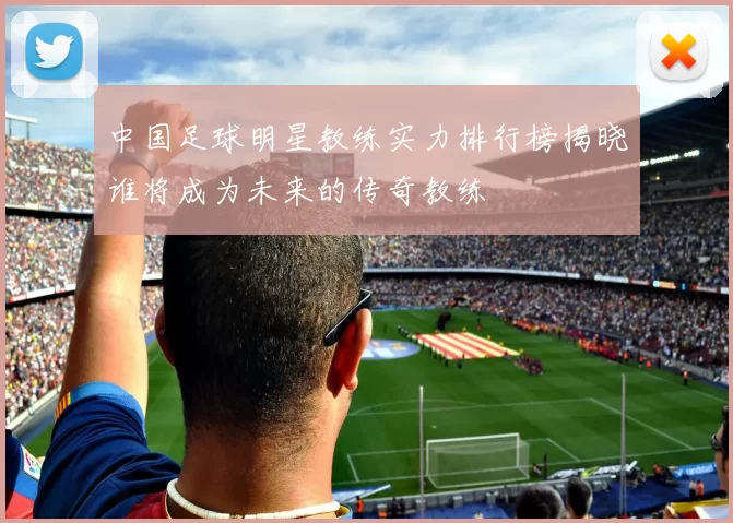 中国足球明星教练实力排行榜揭晓谁将成为未来的传奇教练