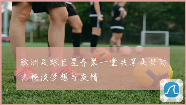 欧洲足球巨星齐聚一堂共享美好时光畅谈梦想与友情