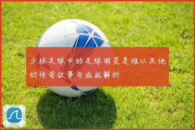 少林足球中的足球明星是谁以及他的传奇故事与成就解析