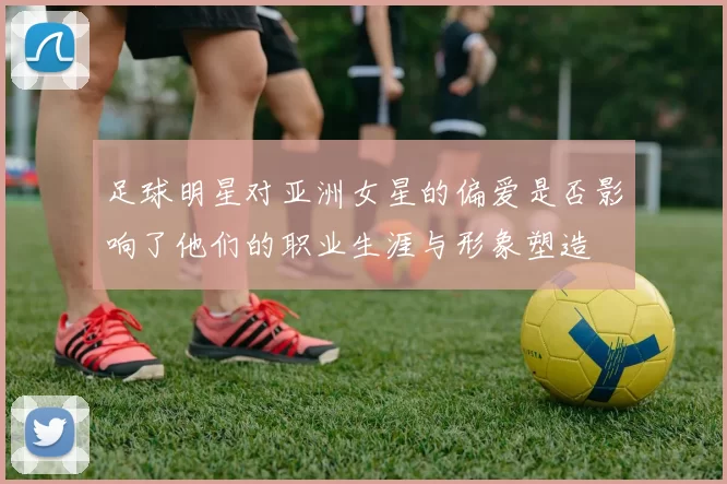 足球明星对亚洲女星的偏爱是否影响了他们的职业生涯与形象塑造