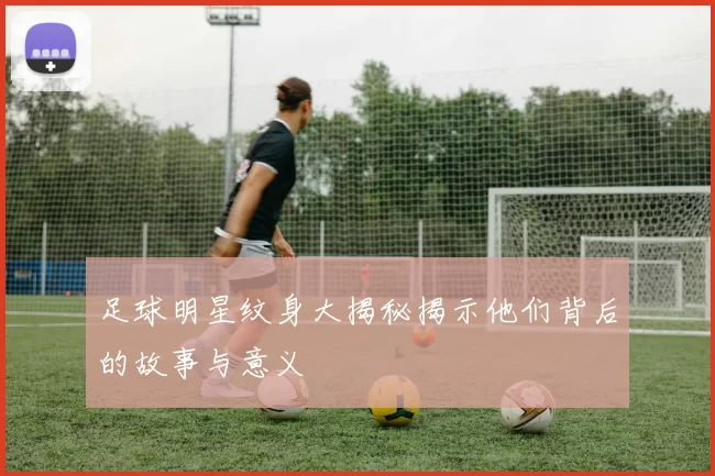 足球明星纹身大揭秘揭示他们背后的故事与意义