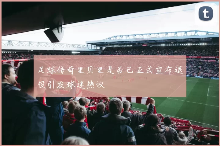 足球传奇里贝里是否已正式宣布退役引发球迷热议