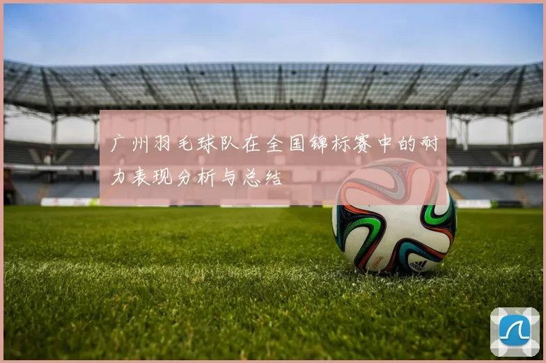 广州羽毛球队在全国锦标赛中的耐力表现分析与总结