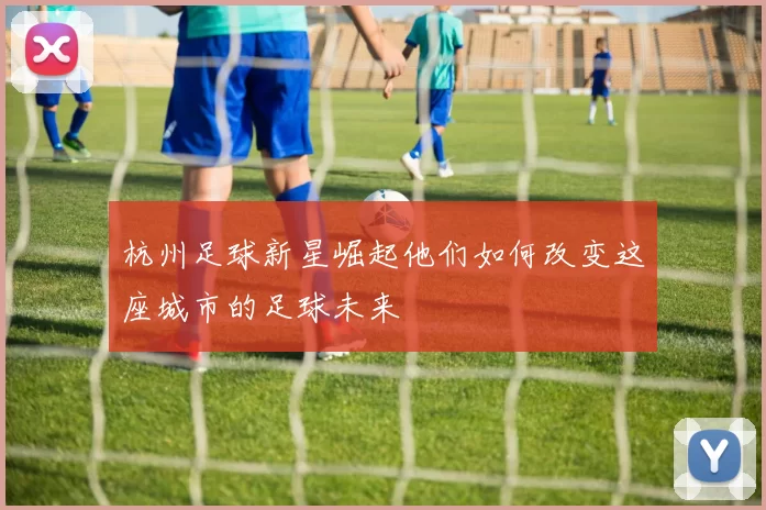 杭州足球新星崛起他们如何改变这座城市的足球未来