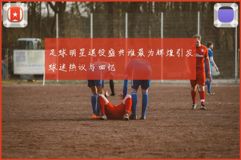 足球明星退役盛典谁最为辉煌引发球迷热议与回忆