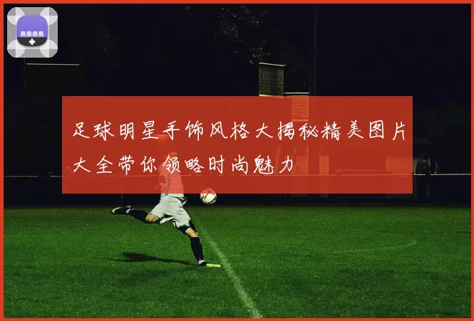 足球明星手饰风格大揭秘精美图片大全带你领略时尚魅力