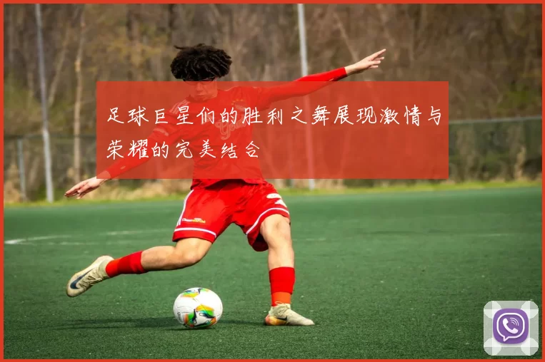 足球巨星们的胜利之舞展现激情与荣耀的完美结合