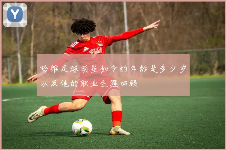 哈维足球明星如今的年龄是多少岁以及他的职业生涯回顾