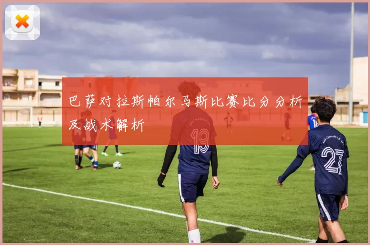 巴萨对拉斯帕尔马斯比赛比分分析及战术解析