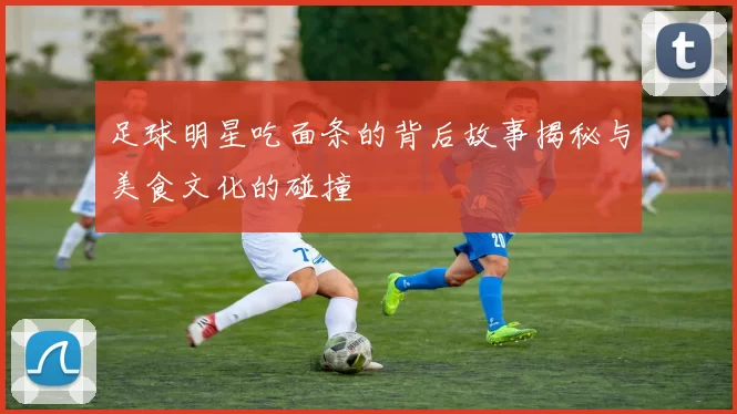 足球明星吃面条的背后故事揭秘与美食文化的碰撞