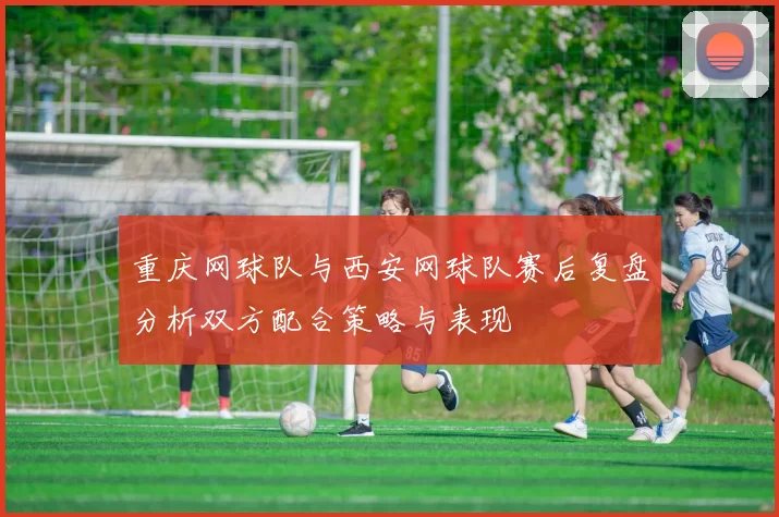 重庆网球队与西安网球队赛后复盘分析双方配合策略与表现