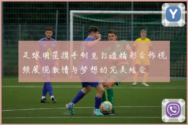 足球明星携手耐克打造精彩合作视频展现激情与梦想的完美结合