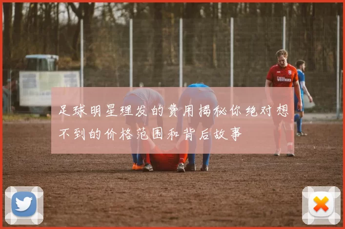 足球明星理发的费用揭秘你绝对想不到的价格范围和背后故事