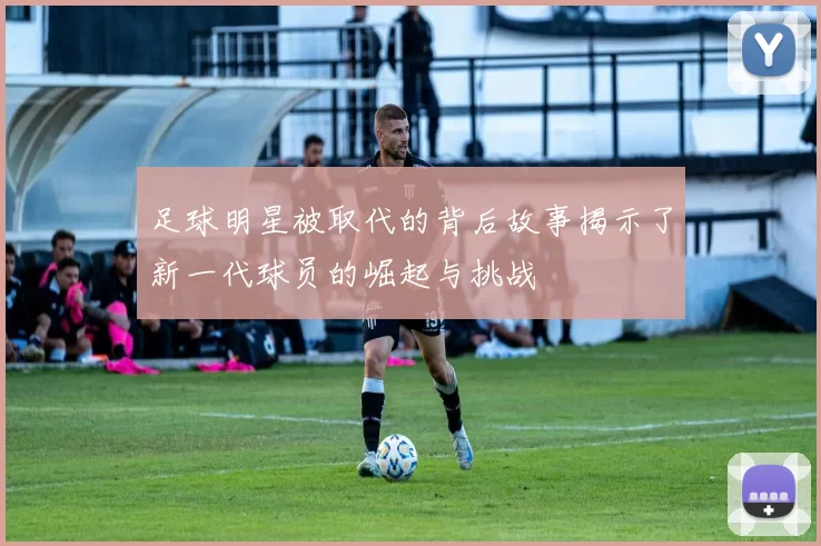 足球明星被取代的背后故事揭示了新一代球员的崛起与挑战