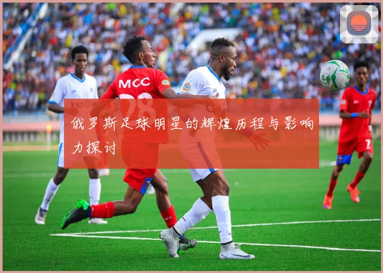俄罗斯足球明星的辉煌历程与影响力探讨
