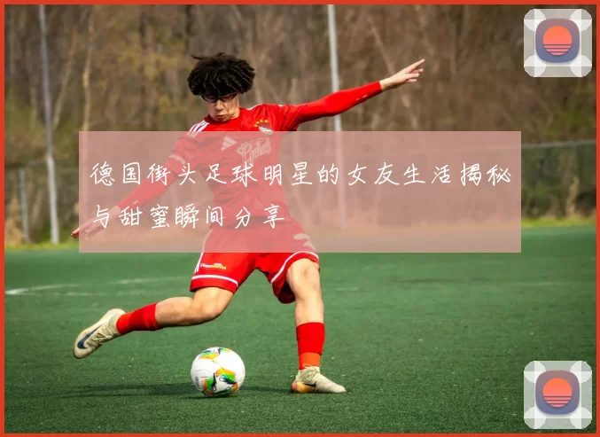 德国街头足球明星的女友生活揭秘与甜蜜瞬间分享