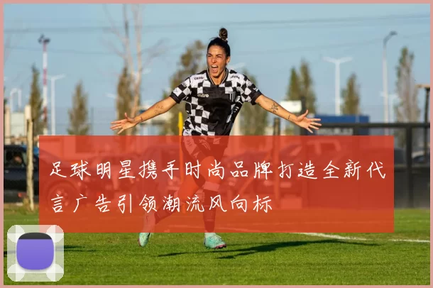足球明星携手时尚品牌打造全新代言广告引领潮流风向标