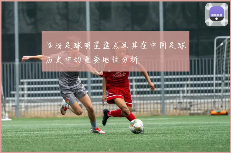 临汾足球明星盘点及其在中国足球历史中的重要地位分析