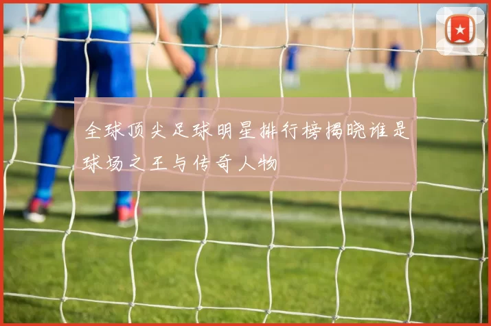 全球顶尖足球明星排行榜揭晓谁是球场之王与传奇人物