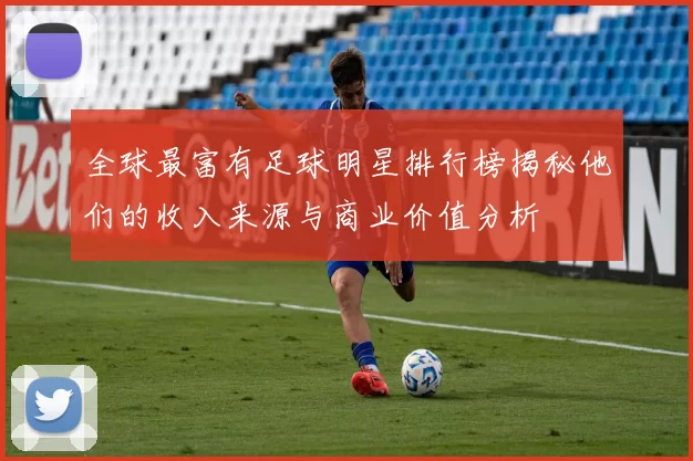 全球最富有足球明星排行榜揭秘他们的收入来源与商业价值分析