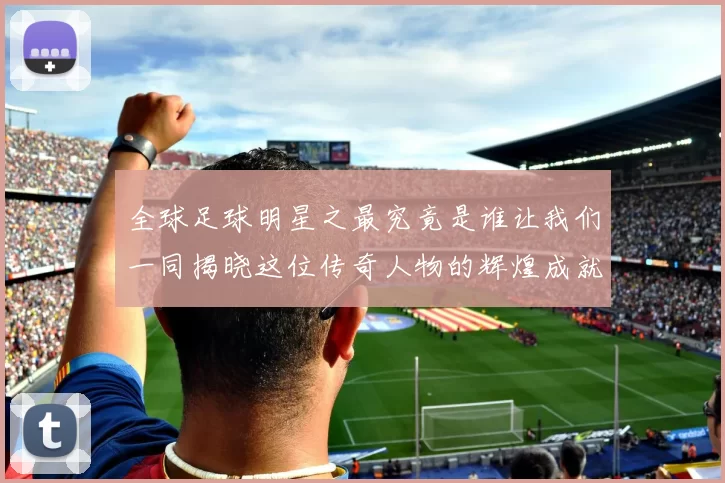 全球足球明星之最究竟是谁让我们一同揭晓这位传奇人物的辉煌成就
