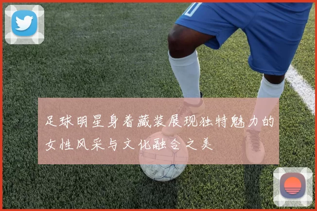 足球明星身着藏装展现独特魅力的女性风采与文化融合之美