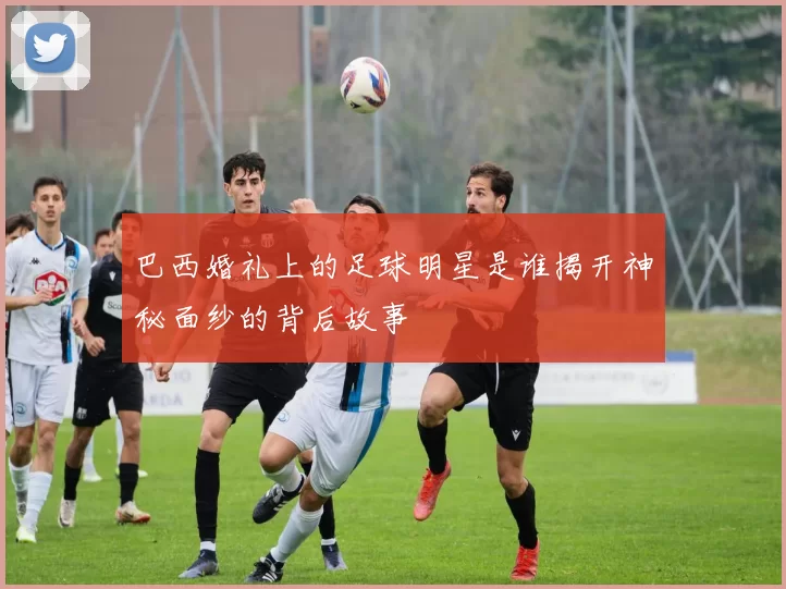 巴西婚礼上的足球明星是谁揭开神秘面纱的背后故事