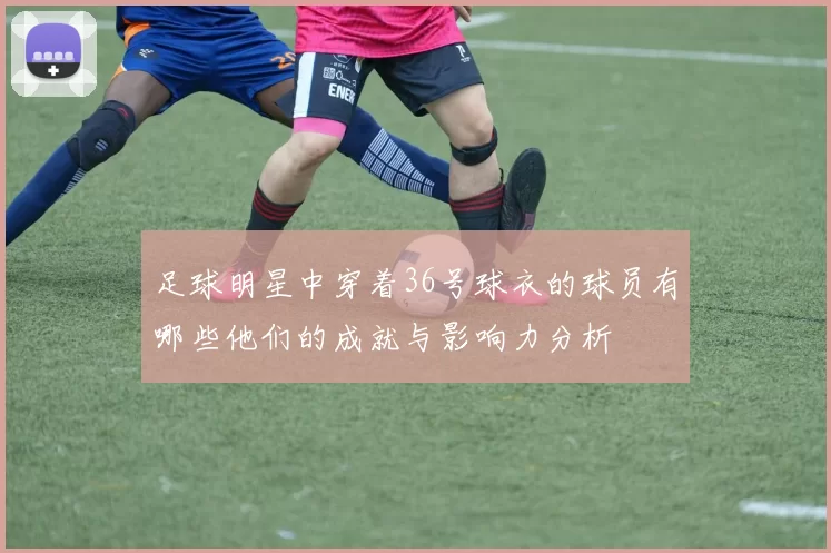 足球明星中穿着36号球衣的球员有哪些他们的成就与影响力分析