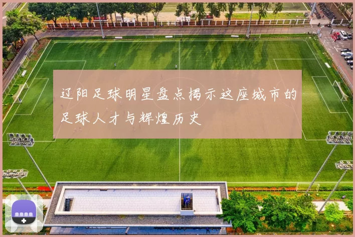 辽阳足球明星盘点揭示这座城市的足球人才与辉煌历史