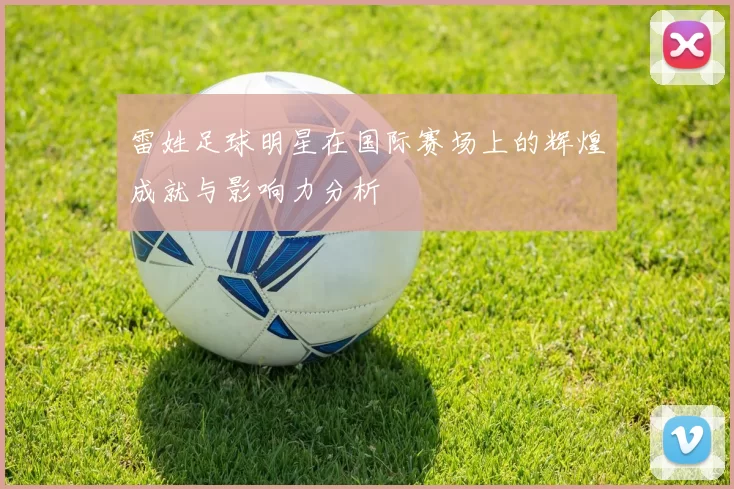 雷姓足球明星在国际赛场上的辉煌成就与影响力分析