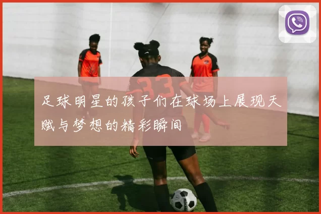 足球明星的孩子们在球场上展现天赋与梦想的精彩瞬间