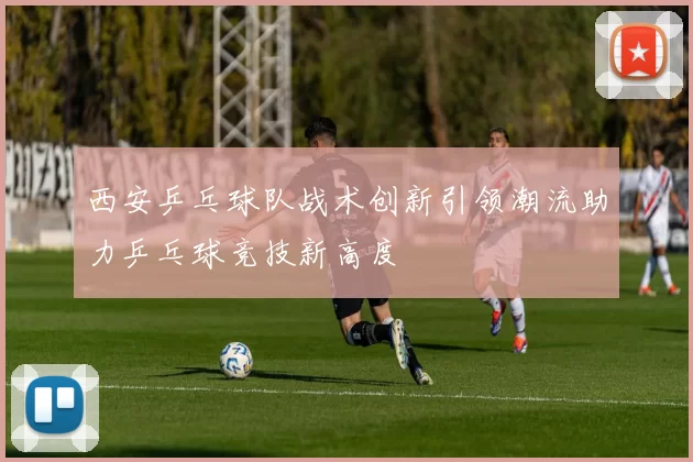 西安乒乓球队战术创新引领潮流助力乒乓球竞技新高度