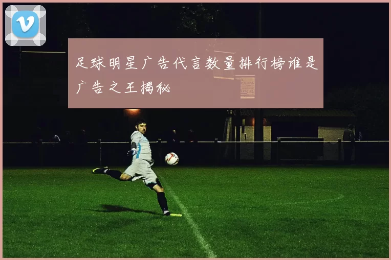足球明星广告代言数量排行榜谁是广告之王揭秘
