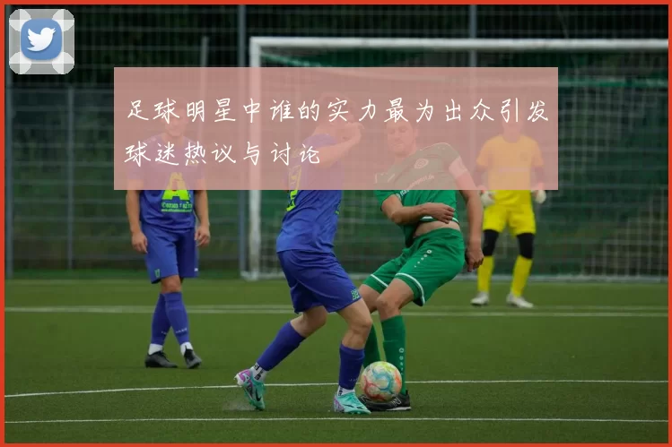 足球明星中谁的实力最为出众引发球迷热议与讨论