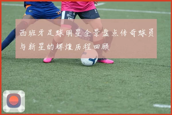 西班牙足球明星全景盘点传奇球员与新星的辉煌历程回顾