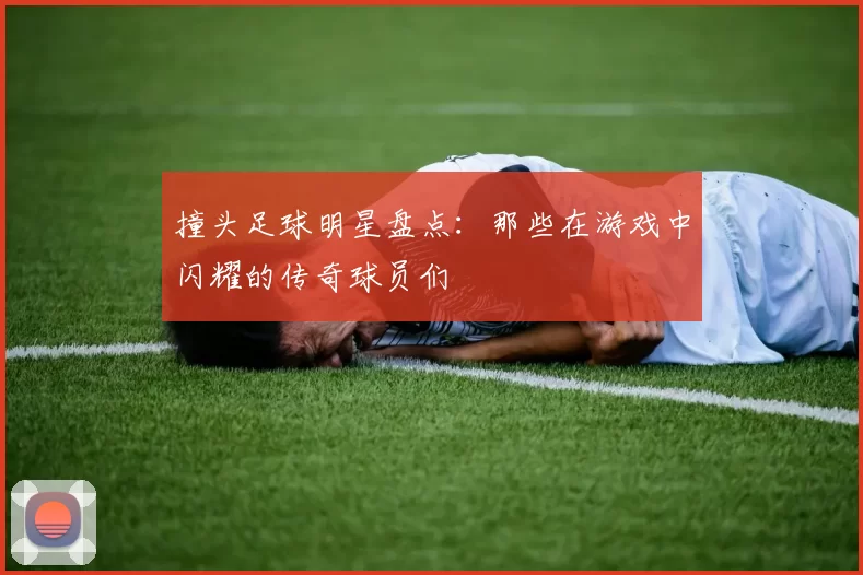 撞头足球明星盘点：那些在游戏中闪耀的传奇球员们