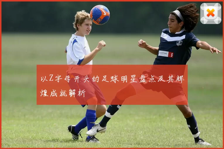 以Z字母开头的足球明星盘点及其辉煌成就解析