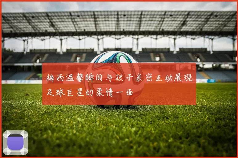 梅西温馨瞬间与孩子亲密互动展现足球巨星的柔情一面