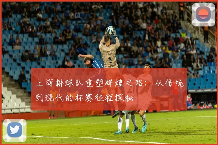 上海排球队重塑辉煌之路：从传统到现代的杯赛征程探秘