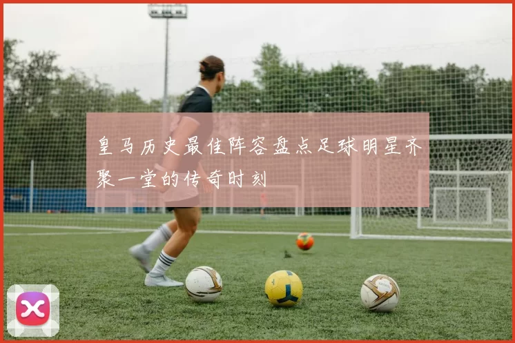 皇马历史最佳阵容盘点足球明星齐聚一堂的传奇时刻