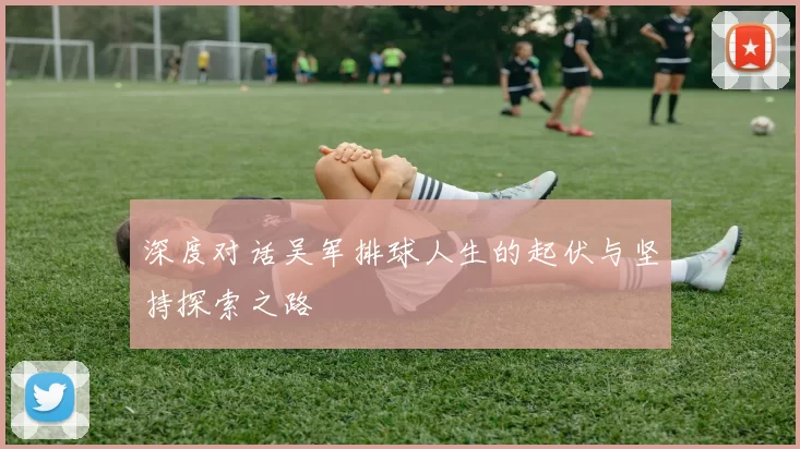 深度对话吴军排球人生的起伏与坚持探索之路