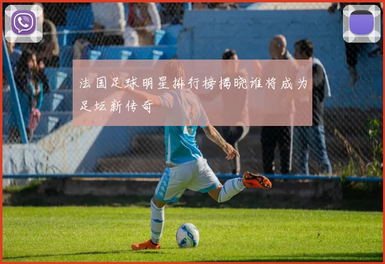 法国足球明星排行榜揭晓谁将成为足坛新传奇