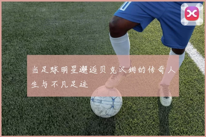 当足球明星邂逅贝克汉姆的传奇人生与不凡足迹