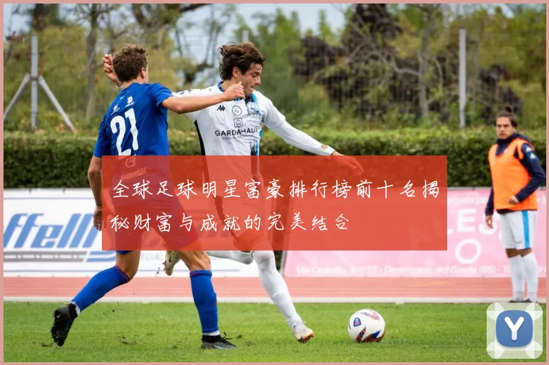 全球足球明星富豪排行榜前十名揭秘财富与成就的完美结合