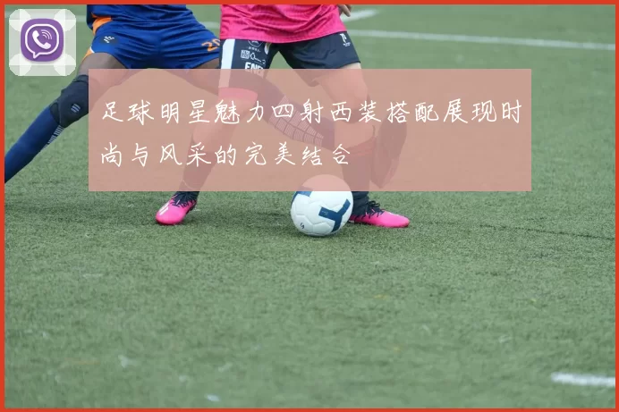 足球明星魅力四射西装搭配展现时尚与风采的完美结合