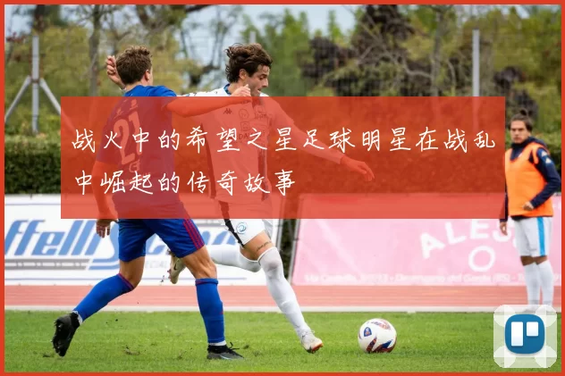 战火中的希望之星足球明星在战乱中崛起的传奇故事