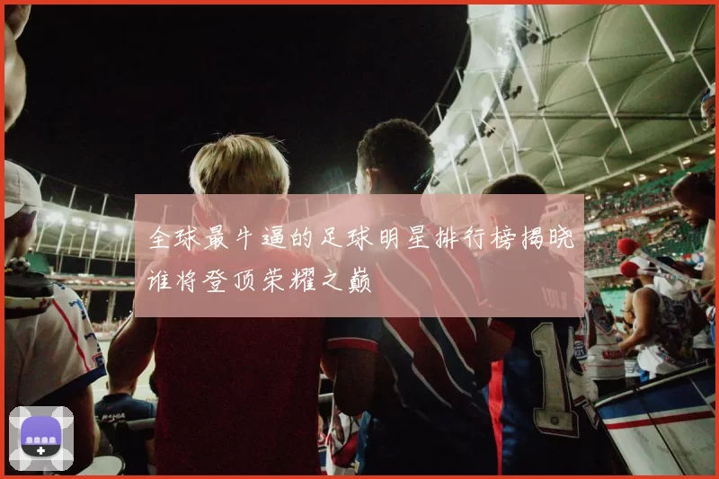 全球最牛逼的足球明星排行榜揭晓谁将登顶荣耀之巅