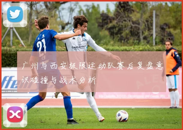 广州与西安极限运动队赛后复盘意识碰撞与战术分析