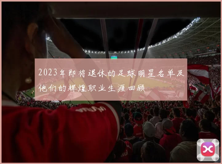 2023年即将退休的足球明星名单及他们的辉煌职业生涯回顾