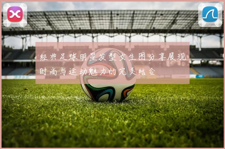 经典足球明星发型女生图分享展现时尚与运动魅力的完美结合
